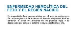 ENFERMEDAD HEMOLÍTICA DEL
FETO Y EL RECIÉN NACIDO
Es la condición final que se origina con el paso de anticuerpos
tipo inmunoglobulina G maternos al torrente sanguíneo fetal, su
adhesión al factor Rh presente en los glóbulos rojos y su
destrucción por parte del sistema retículo-endotelial del feto.
 