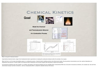 Chemical Kinetics
                                                Goal

                                                                    Model the Chemical

                                                             and Thermodynamic Behavior

                                                                of a Combustion Process




What is the goal of chemical kinetics?

Experimental chemical kinetics ranges from fundamental kinetic experiments to studying the combustion behavior within the cylinders of an engine.

When the focus is on the many intermediate species in a combustion process, chemical kinetic modeling involves zero dimensional studies, focusing species concentrations over time, ignition dependency on
temperature and pressure. In these studies, the chemical kinetic mechanisms can be quite complex with thousands of species and reactions.

As the physical conditions get more complex, as in ﬂames and engines, the chemical modeling must be simpliﬁed. More computational e!ort has to be paid to the physical conditions, for example one, two and three
dimensional transport and even turbulence, and less computational e!ort is allowed for detailed chemical information.
 