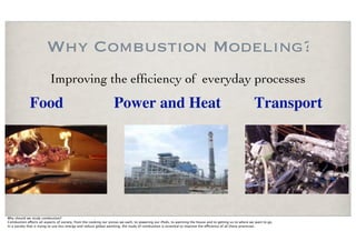 Why Combustion Modeling?
                          Improving the efﬁciency of everyday processes
             Food                                                Power and Heat                                                                         Transport




Why should we study combustion?
Combustion e!ects all aspects of society, from the cooking our pizzas we each, to powering our iPods, to warming the house and to getting us to where we want to go.
In a society that is trying to use less energy and reduce global warming, the study of combustion is essential to improve the e"ciency of all these processes.
 