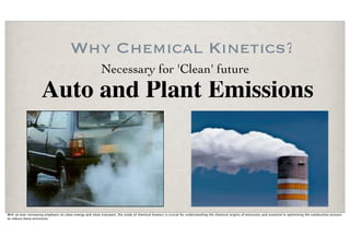 Why Chemical Kinetics?
                                                           Necessary for 'Clean' future
                     Auto and Plant Emissions



With an ever increasing emphasis on clean energy and clean transport, the study of chemical kinetics is crucial for understanding the chemical origins of emissions and essential in optimizing the combustion process
to reduce these emissions.
 