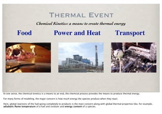 Thermal Event
                              Chemical Kinetics: a means to create thermal energy

            Food                               Power and Heat                                           Transport




In one sense, the chemical kinetics is a means to an end, the chemical process provides the means to produce thermal energy.

For many forms of modeling, the major concern is how much energy the species produce when they react.

Here, global reactions of the fuel going completely to products is the main concern along with global thermal properties like, for example,
adiabatic ﬂame temperature of a fuel and oxidizer and energy content of a species.
 