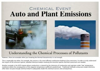Chemical Event
           Auto and Plant Emissions




          Understanding the Chemical Processes of Pollutants
However, there are examples when just knowing the thermal characteristics is not enough.

This is especially true when, for example, the concern is for more e!cient combustion leading to less emissions. In order to truly understand
the origins of the emission species, detailed chemical models involving the emission species and their precursors are needed.

Another example is the HCCI engine whose combustion is steered by the chemistry of combustion and operates under ‘low’ temperature
conditions where the consequences of the negative temperature coe!cient predominate. Traditional methods using very simple chemistry
often does not give enough chemical detail to adequately model the chemical sources and consequences.
 