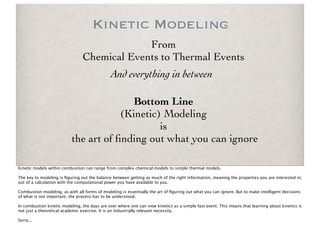 Kinetic Modeling
                                             From
                                Chemical Events to Thermal Events
                                               And everything in between

                                          Bottom Line
                                       (Kinetic) Modeling
                                                is
                           the art of ﬁnding out what you can ignore

Kinetic models within combustion can range from complex chemical models to simple thermal models.

The key to modeling is ﬁguring out the balance between getting as much of the right information, meaning the properties you are interested in,
out of a calculation with the computational power you have available to you.

Combustion modeling, as with all forms of modeling is essentially the art of ﬁguring out what you can ignore. But to make intelligent decisions
of what is not important, the process has to be understood.

In combustion kinetic modeling, the days are over where one can view kinetics as a simple fast event. This means that learning about kinetics is
not just a theoretical academic exercise. It is an industrially relevant necessity.

Sorry...
 