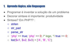 1. Aprenda lógica, não linguagem
● Programar é inventar a solução de um problema
● Decorar sintaxe é importante: produtividade
● Sintaxe? Em PHP?? :
○ strlen
○ str_pad
○ parse_str
○ ‘php’ == true; ‘php’ == 0; /* logo, */ true == 0;
○ list($v1, $v2, $v3) = [‘A’, ‘B’, ‘C’];
 