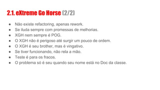 ● Não existe refactoring, apenas rework.
● Se iluda sempre com promessas de melhorias.
● XGH nem sempre é POG.
● O XGH não é perigoso até surgir um pouco de ordem.
● O XGH é seu brother, mas é vingativo.
● Se tiver funcionando, não rela a mão.
● Teste é para os fracos.
● O problema só é seu quando seu nome está no Doc da classe.
2.1. eXtreme Go Horse (2/2)
 