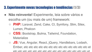 3. Experimente novas tecnologias e tendências (1/3)
● Não reinvente! Experimente, leia sobre vários e
escolha um (ou mais de um) framework:
○ PHP: Laravel, Zend, Cake, CI, Symfony, Slim, Silex,
Lumen, Phalcon
○ CSS: Bootstrap, Bulma, Tailwind, Foundation,
Materialize
○ JS: Vue, Angular, React, jQuery, Handlebars, Lodash,
Ember, etc etc etc etc etc etc etc etc etc etc etc etc etc et
 