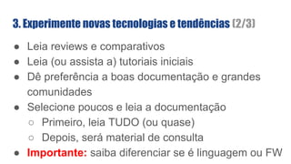 3. Experimente novas tecnologias e tendências (2/3)
● Leia reviews e comparativos
● Leia (ou assista a) tutoriais iniciais
● Dê preferência a boas documentação e grandes
comunidades
● Selecione poucos e leia a documentação
○ Primeiro, leia TUDO (ou quase)
○ Depois, será material de consulta
● Importante: saiba diferenciar se é linguagem ou FW
 
