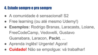 ● A comunidade é sensacional! S2
● Free learning (ou até mesmo Udemy!)
● Exemplos: Rodrigo Branas, Laracasts, Loiane,
FreeCodeCamp, Vedovelli, Gustavo
Guanabara, Laracon, Packt, ...
● Aprenda inglês! Urgente! Agora!
● Cuidado! Não se empolgue: vá trabalhar!
4. Estude sempre e pra sempre
 