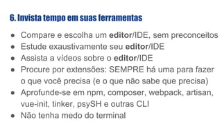 ● Compare e escolha um editor/IDE, sem preconceitos
● Estude exaustivamente seu editor/IDE
● Assista a vídeos sobre o editor/IDE
● Procure por extensões: SEMPRE há uma para fazer
o que você precisa (e o que não sabe que precisa)
● Aprofunde-se em npm, composer, webpack, artisan,
vue-init, tinker, psySH e outras CLI
● Não tenha medo do terminal
6. Invista tempo em suas ferramentas
 