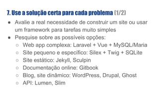 ● Avalie a real necessidade de construir um site ou usar
um framework para tarefas muito simples
● Pesquise sobre as possíveis opções:
○ Web app complexa: Laravel + Vue + MySQL/Maria
○ Site pequeno e específico: Silex + Twig + SQLite
○ Site estático: Jekyll, Sculpin
○ Documentação online: Gitbook
○ Blog, site dinâmico: WordPress, Drupal, Ghost
○ API: Lumen, Slim
7. Use a solução certa para cada problema (1/2)
 