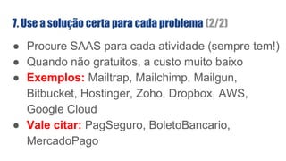● Procure SAAS para cada atividade (sempre tem!)
● Quando não gratuitos, a custo muito baixo
● Exemplos: Mailtrap, Mailchimp, Mailgun,
Bitbucket, Hostinger, Zoho, Dropbox, AWS,
Google Cloud
● Vale citar: PagSeguro, BoletoBancario,
MercadoPago
7. Use a solução certa para cada problema (2/2)
 
