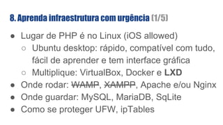 ● Lugar de PHP é no Linux (iOS allowed)
○ Ubuntu desktop: rápido, compatível com tudo,
fácil de aprender e tem interface gráfica
○ Multiplique: VirtualBox, Docker e LXD
● Onde rodar: WAMP, XAMPP, Apache e/ou Nginx
● Onde guardar: MySQL, MariaDB, SqLite
● Como se proteger UFW, ipTables
8. Aprenda infraestrutura com urgência (1/5)
 