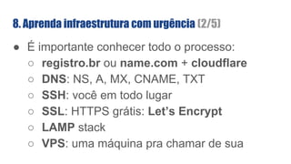 ● É importante conhecer todo o processo:
○ registro.br ou name.com + cloudflare
○ DNS: NS, A, MX, CNAME, TXT
○ SSH: você em todo lugar
○ SSL: HTTPS grátis: Let’s Encrypt
○ LAMP stack
○ VPS: uma máquina pra chamar de sua
8. Aprenda infraestrutura com urgência (2/5)
 