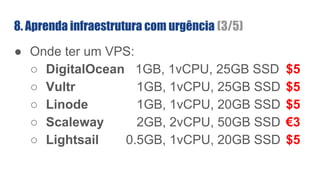 8. Aprenda infraestrutura com urgência (3/5)
● Onde ter um VPS:
○ DigitalOcean 1GB, 1vCPU, 25GB SSD $5
○ Vultr 1GB, 1vCPU, 25GB SSD $5
○ Linode 1GB, 1vCPU, 20GB SSD $5
○ Scaleway 2GB, 2vCPU, 50GB SSD €3
○ Lightsail 0.5GB, 1vCPU, 20GB SSD $5
 