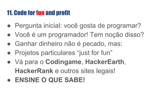 11. Code for fun and profit
● Pergunta inicial: você gosta de programar?
● Você é um programador! Tem noção disso?
● Ganhar dinheiro não é pecado, mas:
● Projetos particulares “just for fun”
● Vá para o Codingame, HackerEarth,
HackerRank e outros sites legais!
● ENSINE O QUE SABE!
 