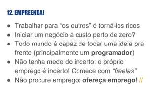 12. EMPREENDA!
● Trabalhar para “os outros” é torná-los ricos
● Iniciar um negócio a custo perto de zero?
● Todo mundo é capaz de tocar uma ideia pra
frente (principalmente um programador)
● Não tenha medo do incerto: o próprio
emprego é incerto! Comece com “freelas”
● Não procure emprego: ofereça emprego! //
 