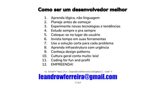 <a href=”mailto:leandrowferreira@gmail.com”>
leandrowferreira@gmail.com
</a>
1. Aprenda lógica, não linguagem
2. Planeje antes de começar
3. Experimente novas tecnologias e tendências
4. Estude sempre e pra sempre
5. Coloque-se no lugar do usuário
6. Invista tempo em suas ferramentas
7. Use a solução certa para cada problema
8. Aprenda infraestrutura com urgência
9. Conheça design patterns
10. Cultura geral conta muito: leia!
11. Coding for fun and profit
12. EMPREENDA!
Como ser um desenvolvedor melhor
 
