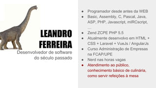 LEANDRO
FERREIRA
Desenvolvedor de software
do século passado
● Programador desde antes da WEB
● Basic, Assembly, C, Pascal, Java,
ASP, PHP, Javascript, mIRCscript,
…
● Zend ZCPE PHP 5.5
● Atualmente desenvolvo em HTML +
CSS + Laravel + VueJs / AngularJs
● Curso Administração de Empresas
na FCAP/UPE
● Nerd nas horas vagas
● Atendimento ao público,
conhecimento básico de culinária,
como servir refeições à mesa
 