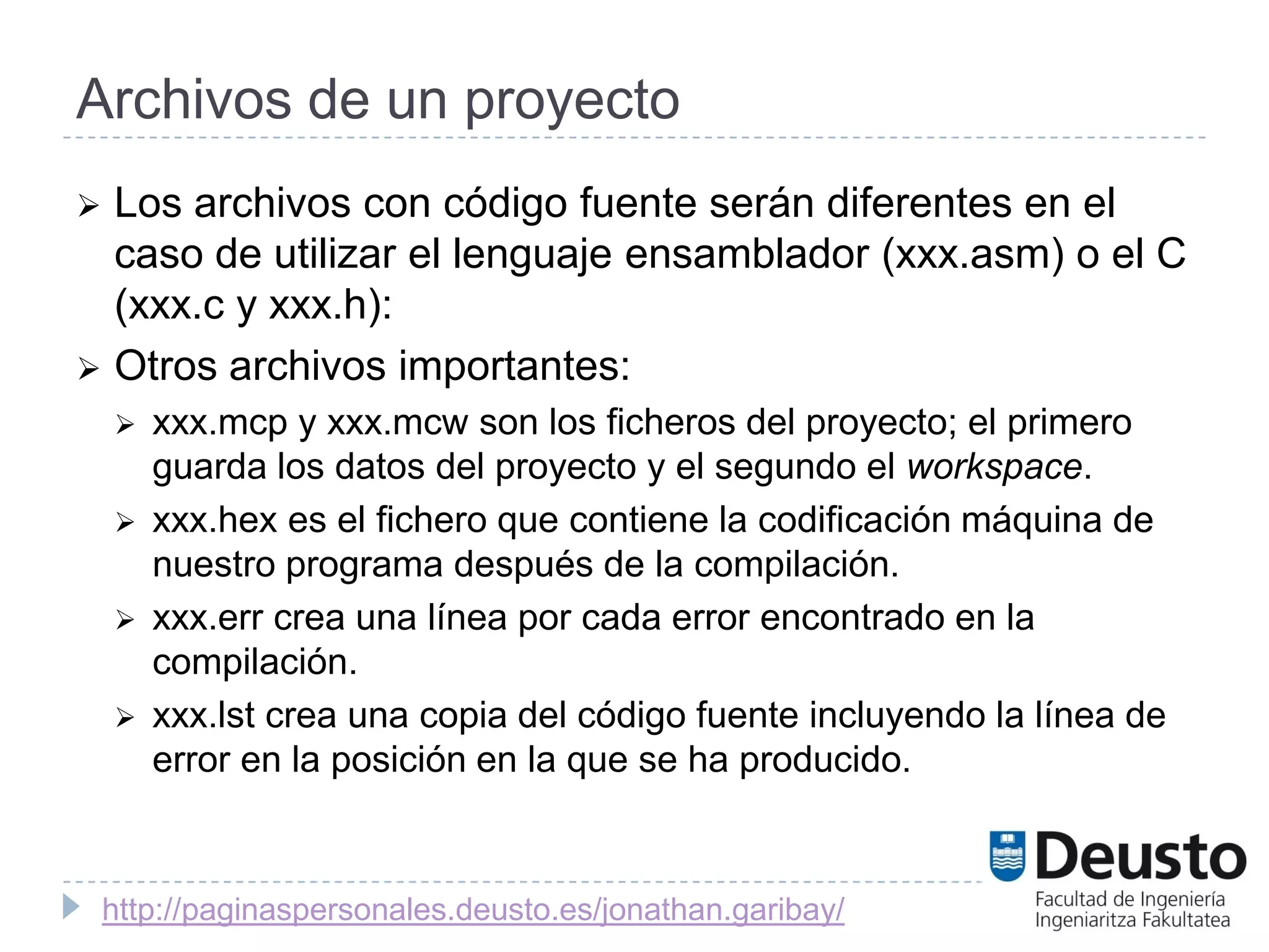Archivos de un proyecto
 Los archivos con código fuente serán diferentes en el
  caso de utilizar el lenguaje ensamblador (xxx.asm) o el C
  (xxx.c y xxx.h):
 Otros archivos importantes:
       xxx.mcp y xxx.mcw son los ficheros del proyecto; el primero
        guarda los datos del proyecto y el segundo el workspace.
       xxx.hex es el fichero que contiene la codificación máquina de
        nuestro programa después de la compilación.
       xxx.err crea una línea por cada error encontrado en la
        compilación.
       xxx.lst crea una copia del código fuente incluyendo la línea de
        error en la posición en la que se ha producido.



    http://paginaspersonales.deusto.es/jonathan.garibay/
 