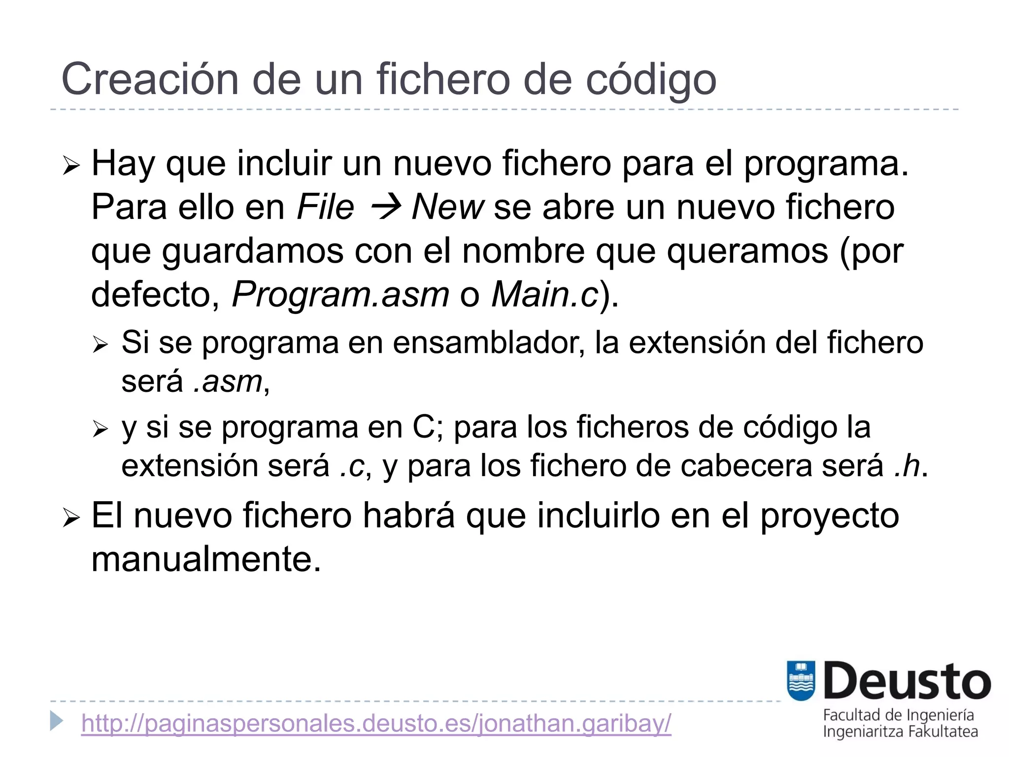 Creación de un fichero de código
 Hayque incluir un nuevo fichero para el programa.
 Para ello en File  New se abre un nuevo fichero
 que guardamos con el nombre que queramos (por
 defecto, Program.asm o Main.c).
    Si se programa en ensamblador, la extensión del fichero
     será .asm,
    y si se programa en C; para los ficheros de código la
     extensión será .c, y para los fichero de cabecera será .h.
 El
   nuevo fichero habrá que incluirlo en el proyecto
 manualmente.



 http://paginaspersonales.deusto.es/jonathan.garibay/
 