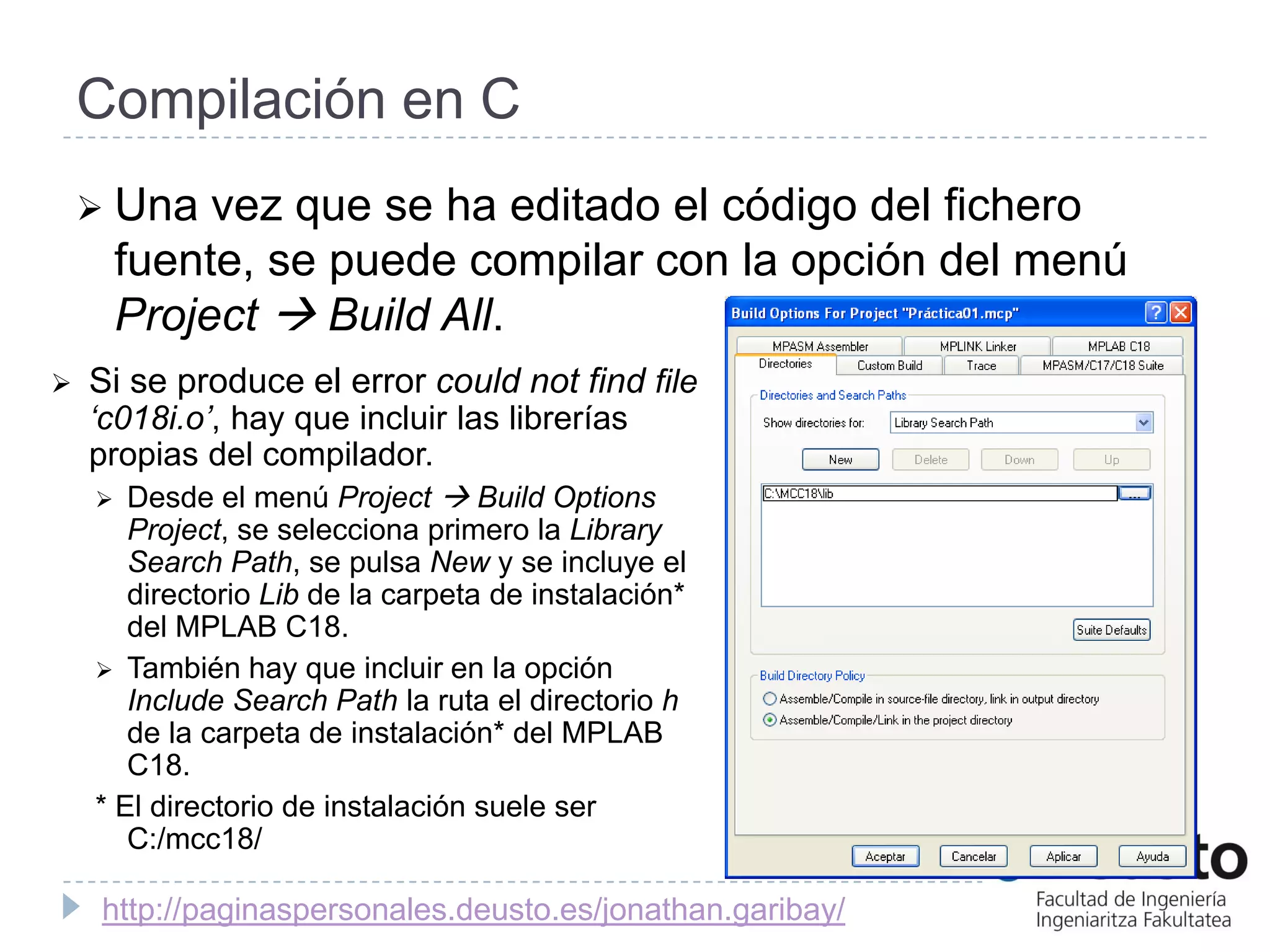 Compilación en C
     Una    vez que se ha editado el código del fichero
        fuente, se puede compilar con la opción del menú
        Project  Build All.
   Si se produce el error could not find file
    ‘c018i.o’, hay que incluir las librerías
    propias del compilador.
      Desde el menú Project  Build Options
       Project, se selecciona primero la Library
       Search Path, se pulsa New y se incluye el
       directorio Lib de la carpeta de instalación*
       del MPLAB C18.
     También hay que incluir en la opción
       Include Search Path la ruta el directorio h
       de la carpeta de instalación* del MPLAB
       C18.
    * El directorio de instalación suele ser
       C:/mcc18/

     http://paginaspersonales.deusto.es/jonathan.garibay/
 
