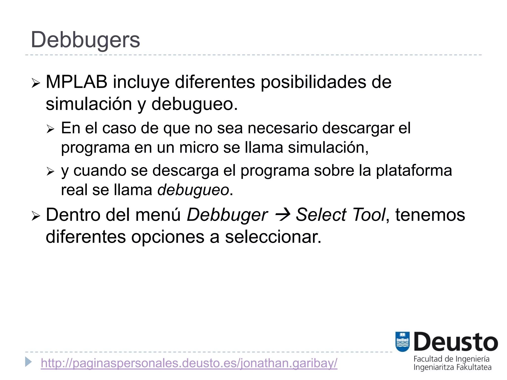 Debbugers
 MPLAB  incluye diferentes posibilidades de
 simulación y debugueo.
    En el caso de que no sea necesario descargar el
     programa en un micro se llama simulación,
    y cuando se descarga el programa sobre la plataforma
     real se llama debugueo.
 Dentro del menú Debbuger  Select Tool, tenemos
 diferentes opciones a seleccionar.




 http://paginaspersonales.deusto.es/jonathan.garibay/
 