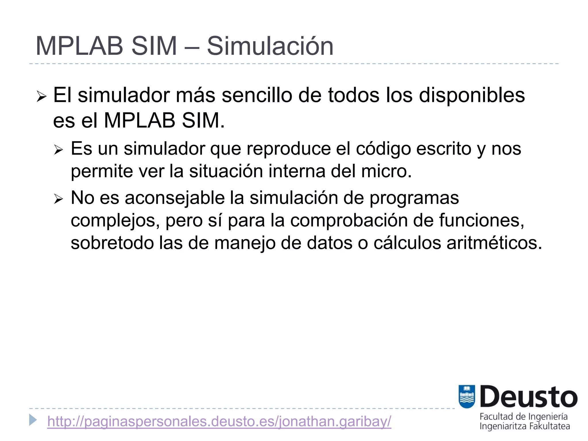 MPLAB SIM – Simulación
 El
   simulador más sencillo de todos los disponibles
 es el MPLAB SIM.
    Es un simulador que reproduce el código escrito y nos
     permite ver la situación interna del micro.
    No es aconsejable la simulación de programas
     complejos, pero sí para la comprobación de funciones,
     sobretodo las de manejo de datos o cálculos aritméticos.




 http://paginaspersonales.deusto.es/jonathan.garibay/
 