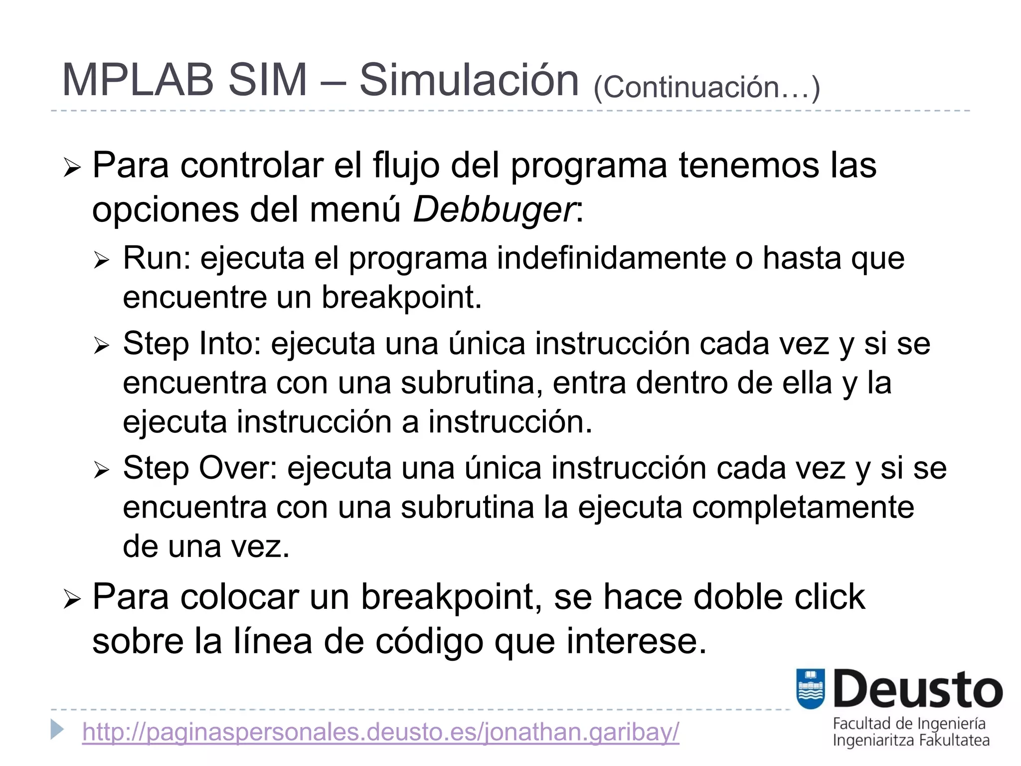 MPLAB SIM – Simulación (Continuación…)
 Paracontrolar el flujo del programa tenemos las
 opciones del menú Debbuger:
    Run: ejecuta el programa indefinidamente o hasta que
     encuentre un breakpoint.
    Step Into: ejecuta una única instrucción cada vez y si se
     encuentra con una subrutina, entra dentro de ella y la
     ejecuta instrucción a instrucción.
    Step Over: ejecuta una única instrucción cada vez y si se
     encuentra con una subrutina la ejecuta completamente
     de una vez.
 Paracolocar un breakpoint, se hace doble click
 sobre la línea de código que interese.

 http://paginaspersonales.deusto.es/jonathan.garibay/
 