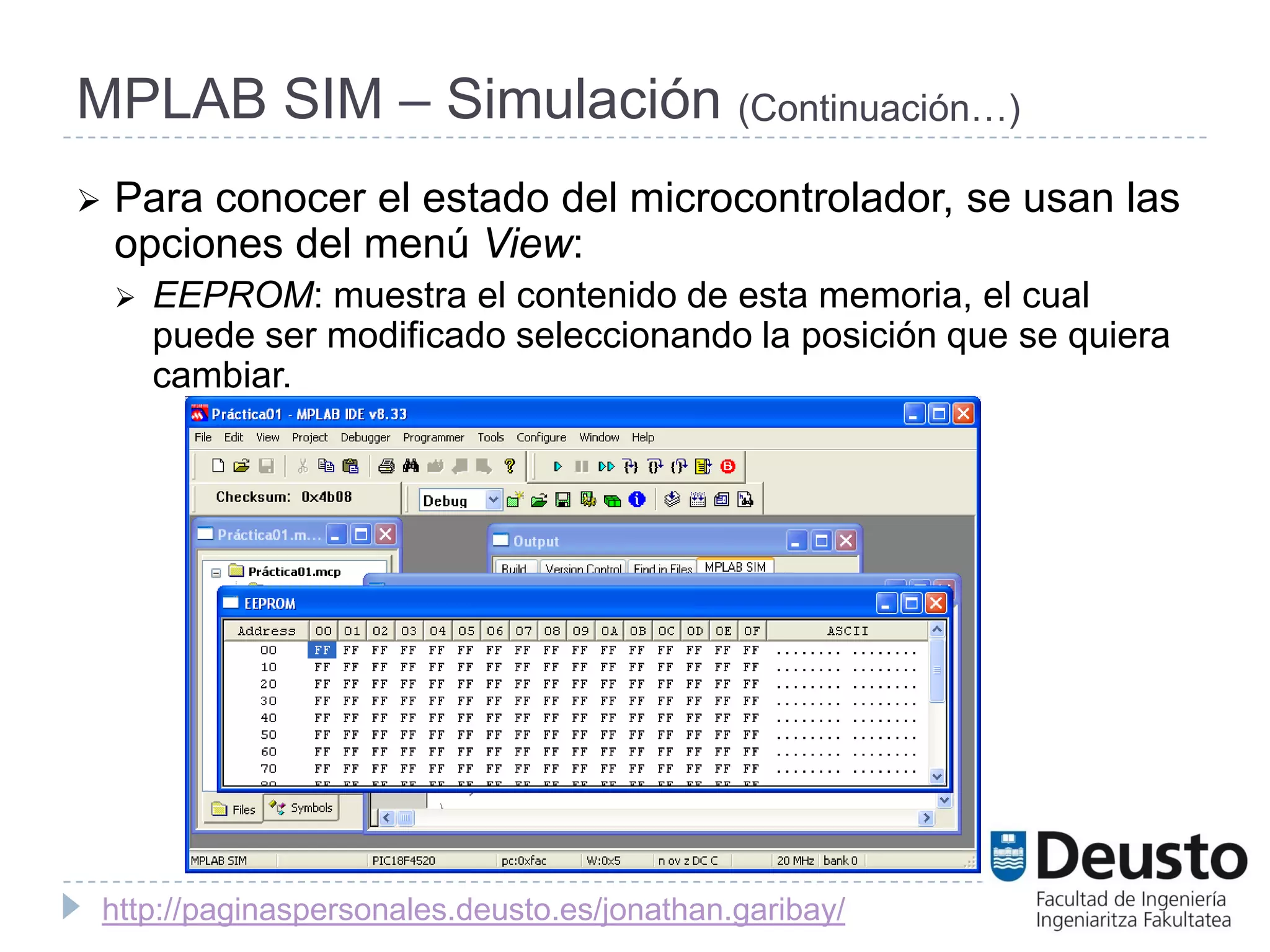 MPLAB SIM – Simulación (Continuación…)
   Para conocer el estado del microcontrolador, se usan las
    opciones del menú View:
       EEPROM: muestra el contenido de esta memoria, el cual
        puede ser modificado seleccionando la posición que se quiera
        cambiar.




    http://paginaspersonales.deusto.es/jonathan.garibay/
 