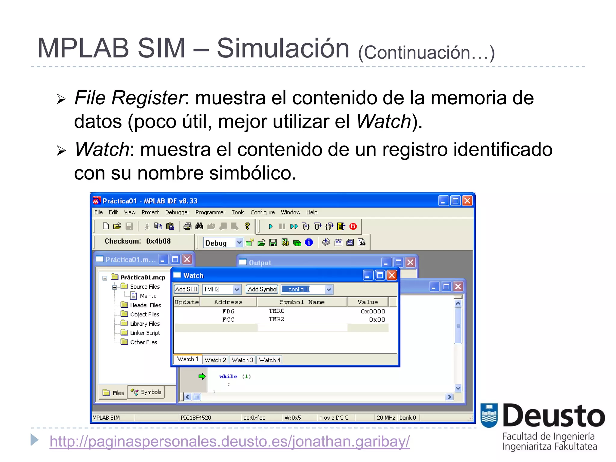 MPLAB SIM – Simulación (Continuación…)
    File Register: muestra el contenido de la memoria de
     datos (poco útil, mejor utilizar el Watch).
    Watch: muestra el contenido de un registro identificado
     con su nombre simbólico.




 http://paginaspersonales.deusto.es/jonathan.garibay/
 
