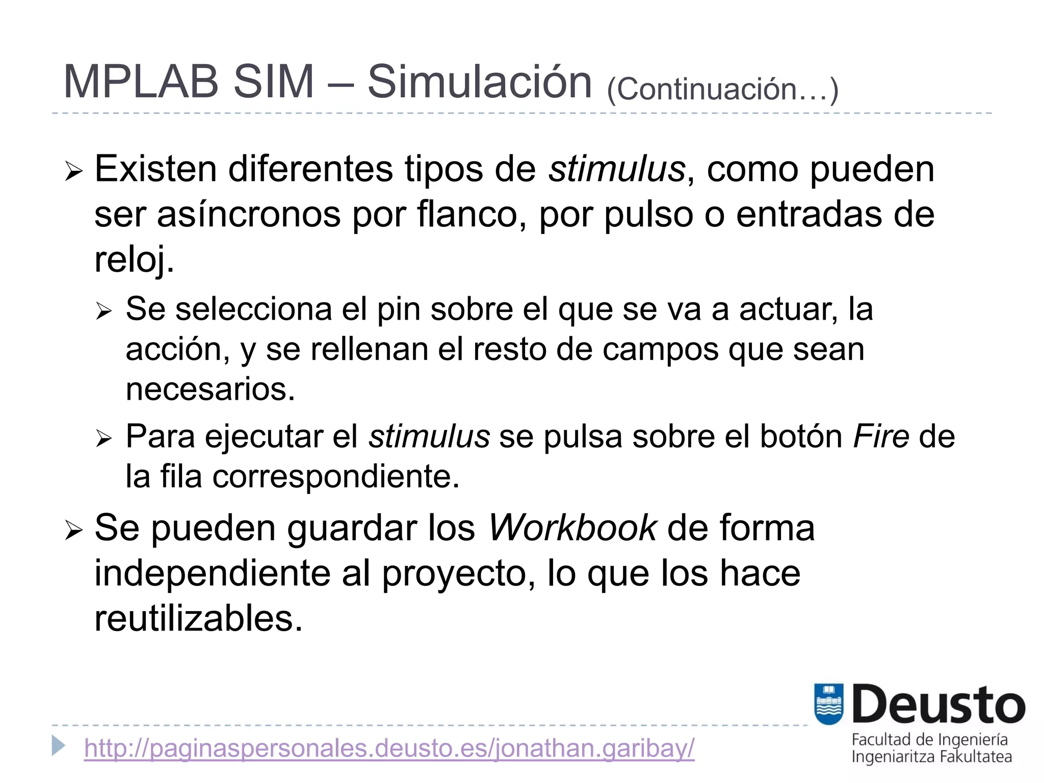 MPLAB SIM – Simulación (Continuación…)
 Existendiferentes tipos de stimulus, como pueden
 ser asíncronos por flanco, por pulso o entradas de
 reloj.
    Se selecciona el pin sobre el que se va a actuar, la
     acción, y se rellenan el resto de campos que sean
     necesarios.
    Para ejecutar el stimulus se pulsa sobre el botón Fire de
     la fila correspondiente.
 Sepueden guardar los Workbook de forma
 independiente al proyecto, lo que los hace
 reutilizables.


 http://paginaspersonales.deusto.es/jonathan.garibay/
 