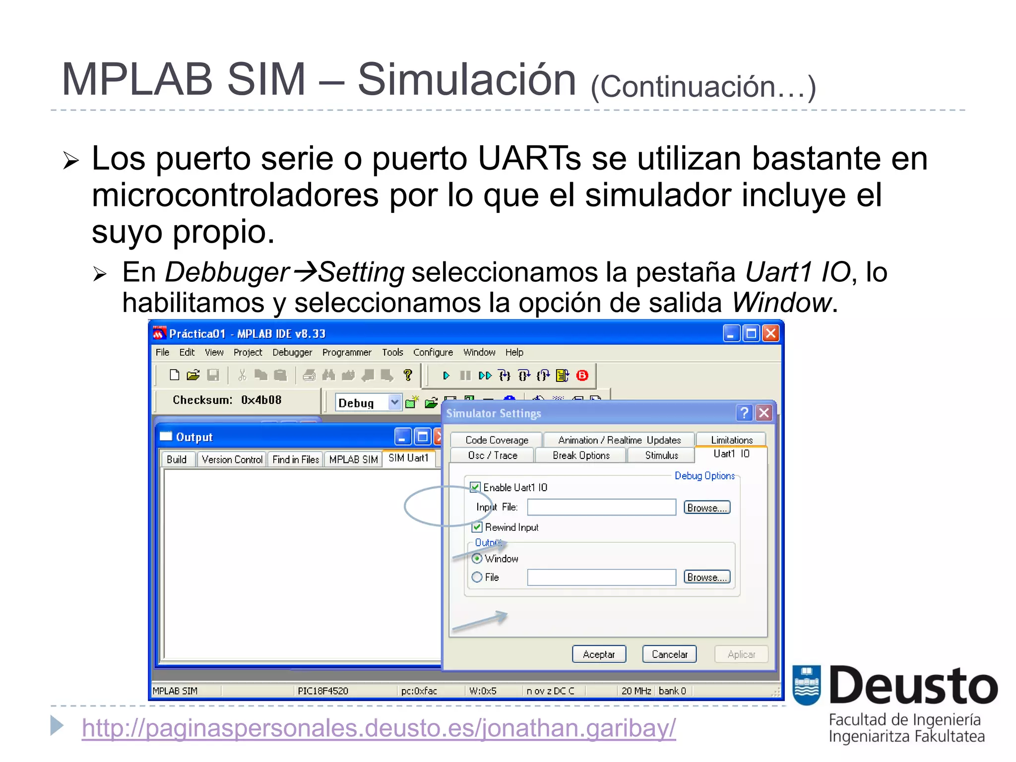 MPLAB SIM – Simulación (Continuación…)
   Los puerto serie o puerto UARTs se utilizan bastante en
    microcontroladores por lo que el simulador incluye el
    suyo propio.
       En DebbugerSetting seleccionamos la pestaña Uart1 IO, lo
        habilitamos y seleccionamos la opción de salida Window.




    http://paginaspersonales.deusto.es/jonathan.garibay/
 