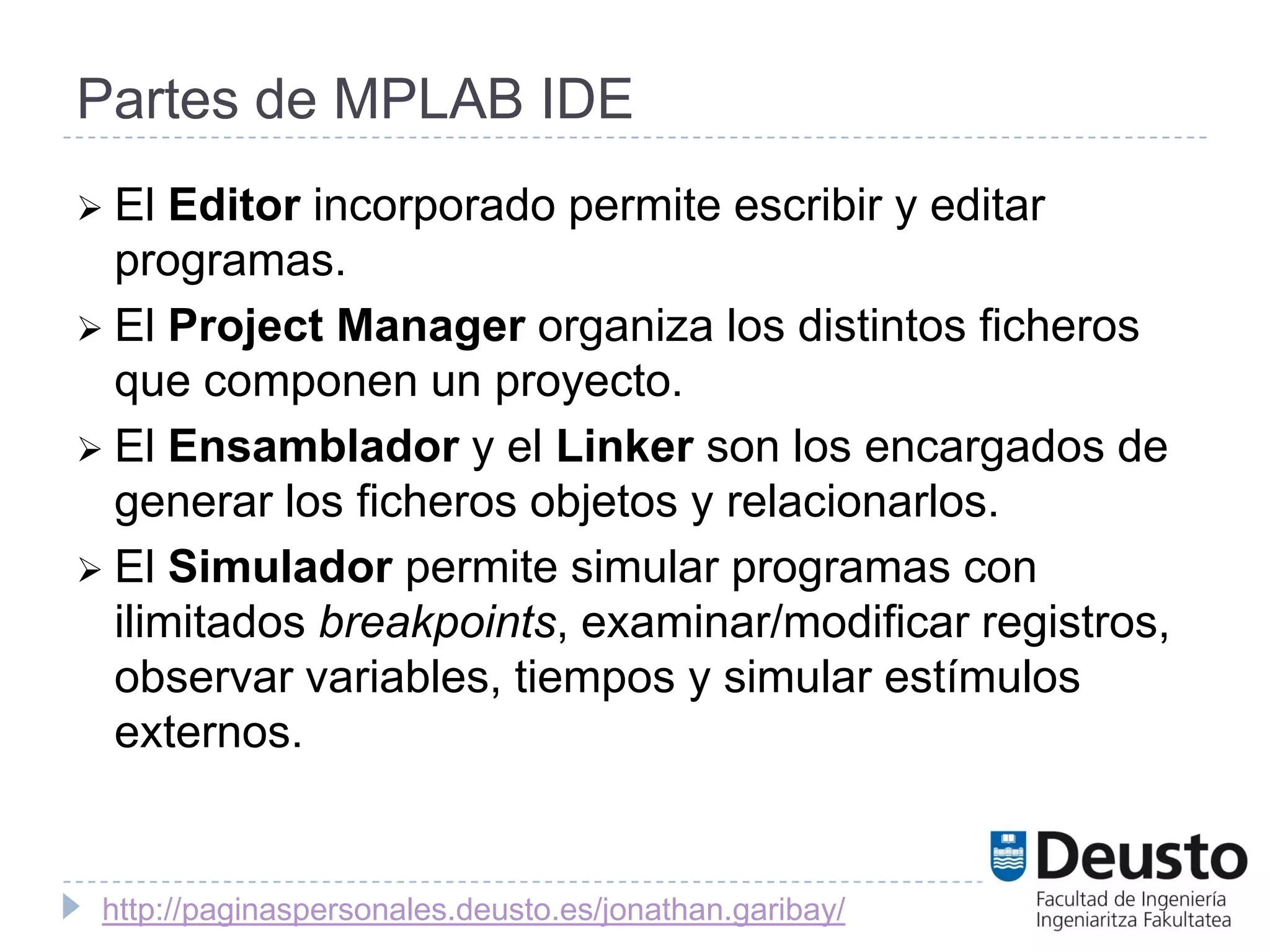 Partes de MPLAB IDE
 El  Editor incorporado permite escribir y editar
  programas.
 El Project Manager organiza los distintos ficheros
  que componen un proyecto.
 El Ensamblador y el Linker son los encargados de
  generar los ficheros objetos y relacionarlos.
 El Simulador permite simular programas con
  ilimitados breakpoints, examinar/modificar registros,
  observar variables, tiempos y simular estímulos
  externos.


 http://paginaspersonales.deusto.es/jonathan.garibay/
 