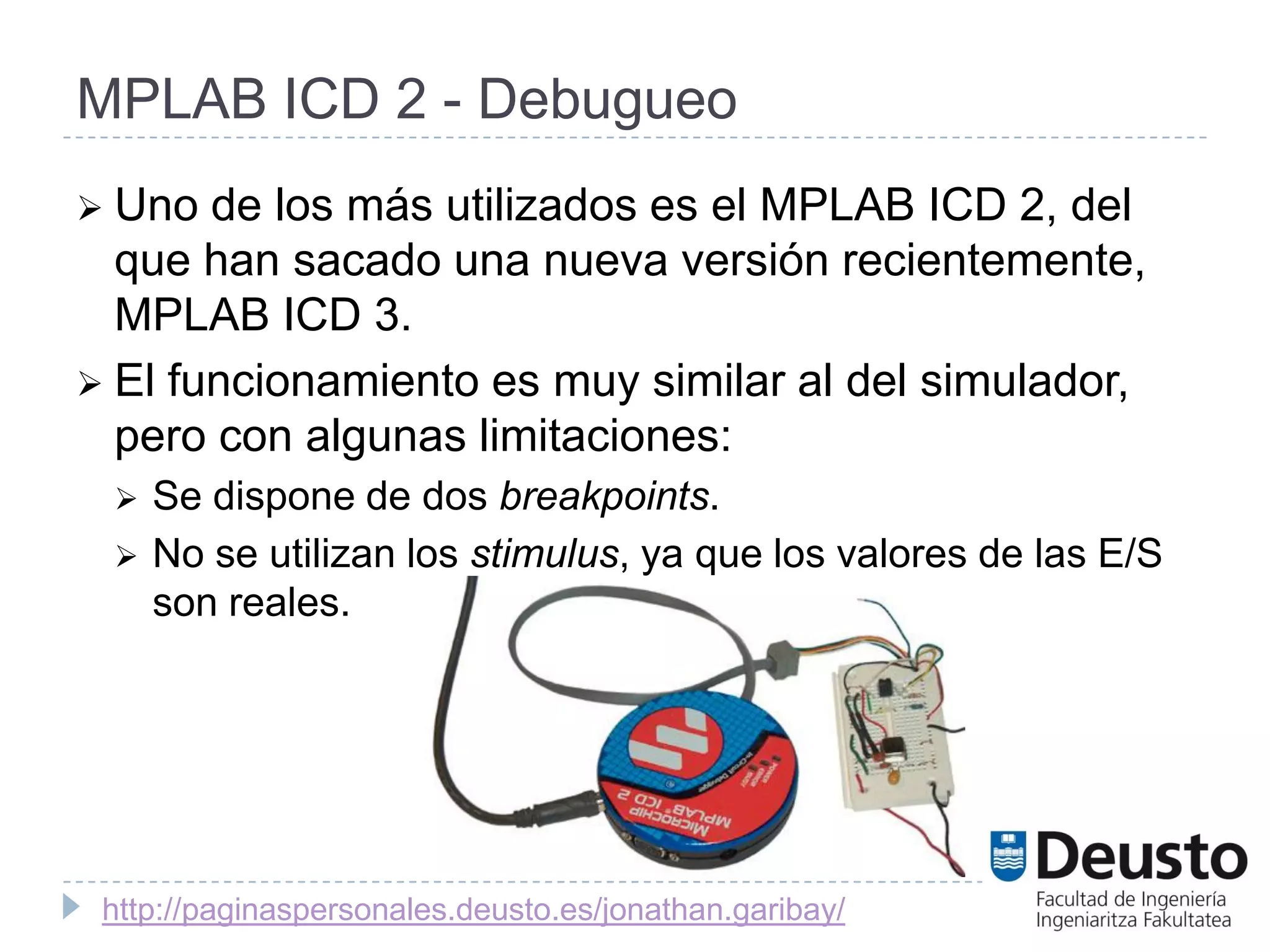 MPLAB ICD 2 - Debugueo
 Uno  de los más utilizados es el MPLAB ICD 2, del
  que han sacado una nueva versión recientemente,
  MPLAB ICD 3.
 El funcionamiento es muy similar al del simulador,
  pero con algunas limitaciones:
    Se dispone de dos breakpoints.
    No se utilizan los stimulus, ya que los valores de las E/S
     son reales.




 http://paginaspersonales.deusto.es/jonathan.garibay/
 