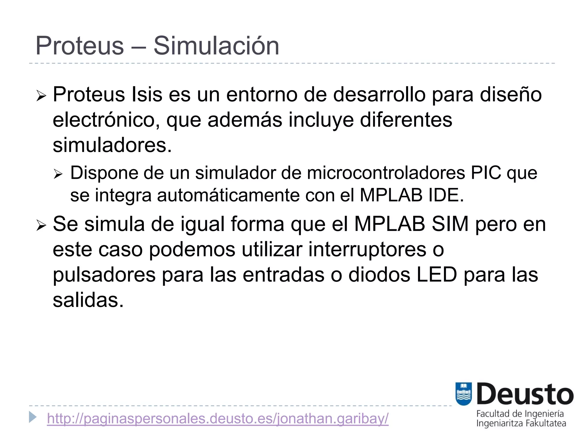 Proteus – Simulación
 Proteus Isis es un entorno de desarrollo para diseño
 electrónico, que además incluye diferentes
 simuladores.
    Dispone de un simulador de microcontroladores PIC que
     se integra automáticamente con el MPLAB IDE.
 Se simula de igual forma que el MPLAB SIM pero en
 este caso podemos utilizar interruptores o
 pulsadores para las entradas o diodos LED para las
 salidas.




 http://paginaspersonales.deusto.es/jonathan.garibay/
 