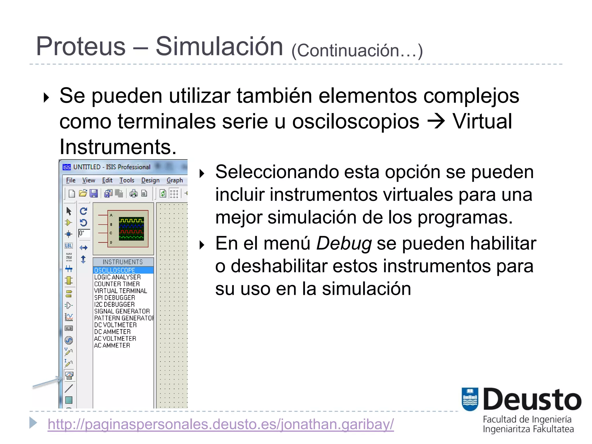Proteus – Simulación (Continuación…)
   Se pueden utilizar también elementos complejos
    como terminales serie u osciloscopios  Virtual
    Instruments.
                          Seleccionando esta opción se pueden
                           incluir instrumentos virtuales para una
                           mejor simulación de los programas.
                          En el menú Debug se pueden habilitar
                           o deshabilitar estos instrumentos para
                           su uso en la simulación




 http://paginaspersonales.deusto.es/jonathan.garibay/
 