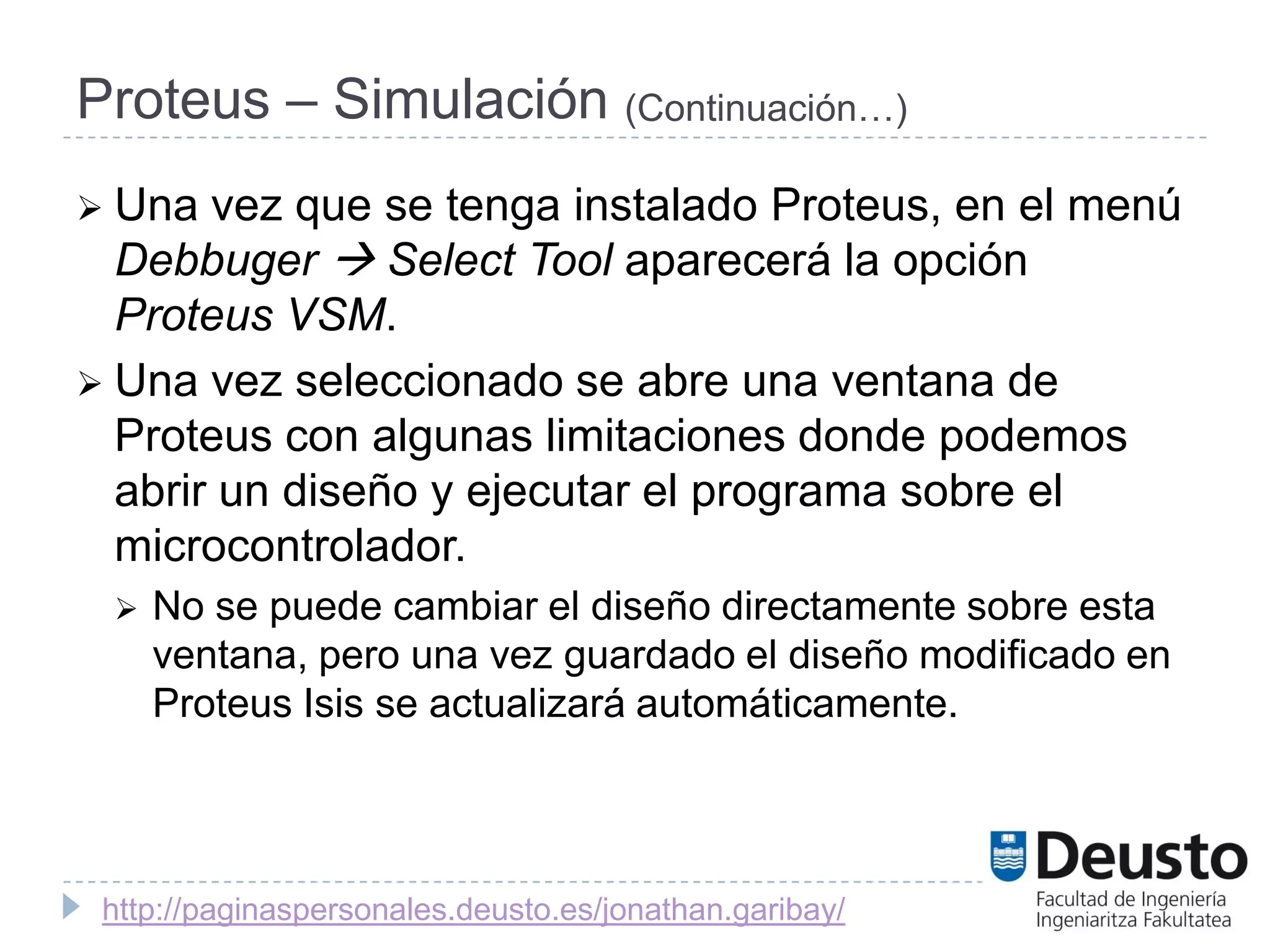 Proteus – Simulación (Continuación…)
 Una  vez que se tenga instalado Proteus, en el menú
  Debbuger  Select Tool aparecerá la opción
  Proteus VSM.
 Una vez seleccionado se abre una ventana de
  Proteus con algunas limitaciones donde podemos
  abrir un diseño y ejecutar el programa sobre el
  microcontrolador.
    No se puede cambiar el diseño directamente sobre esta
     ventana, pero una vez guardado el diseño modificado en
     Proteus Isis se actualizará automáticamente.




 http://paginaspersonales.deusto.es/jonathan.garibay/
 