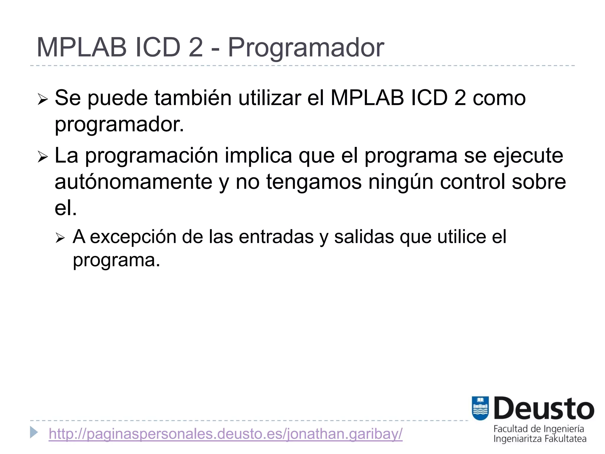 MPLAB ICD 2 - Programador
 Se  puede también utilizar el MPLAB ICD 2 como
  programador.
 La programación implica que el programa se ejecute
  autónomamente y no tengamos ningún control sobre
  el.
    A excepción de las entradas y salidas que utilice el
     programa.




 http://paginaspersonales.deusto.es/jonathan.garibay/
 
