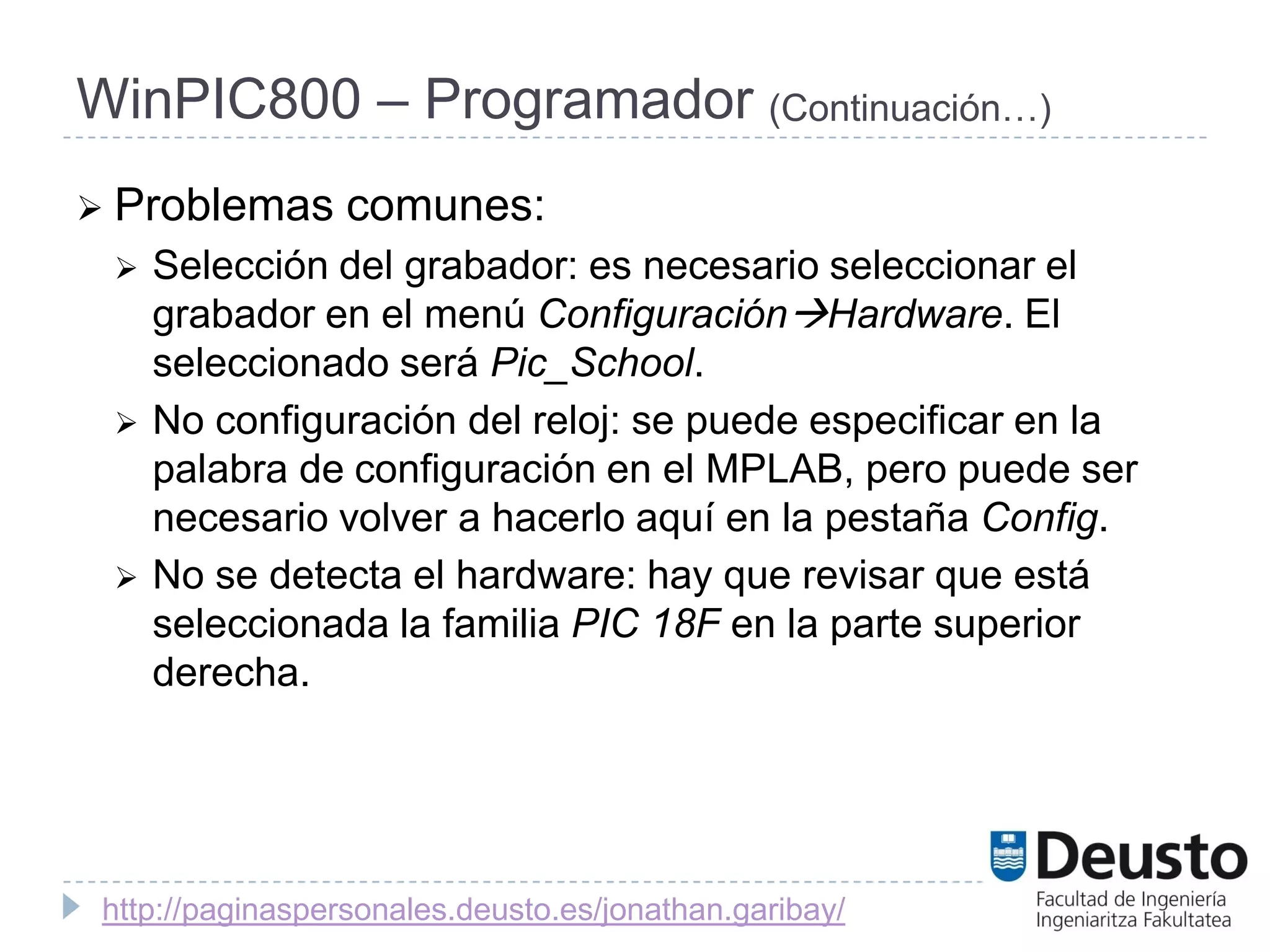 WinPIC800 – Programador (Continuación…)
 Problemas       comunes:
    Selección del grabador: es necesario seleccionar el
     grabador en el menú ConfiguraciónHardware. El
     seleccionado será Pic_School.
    No configuración del reloj: se puede especificar en la
     palabra de configuración en el MPLAB, pero puede ser
     necesario volver a hacerlo aquí en la pestaña Config.
    No se detecta el hardware: hay que revisar que está
     seleccionada la familia PIC 18F en la parte superior
     derecha.




 http://paginaspersonales.deusto.es/jonathan.garibay/
 