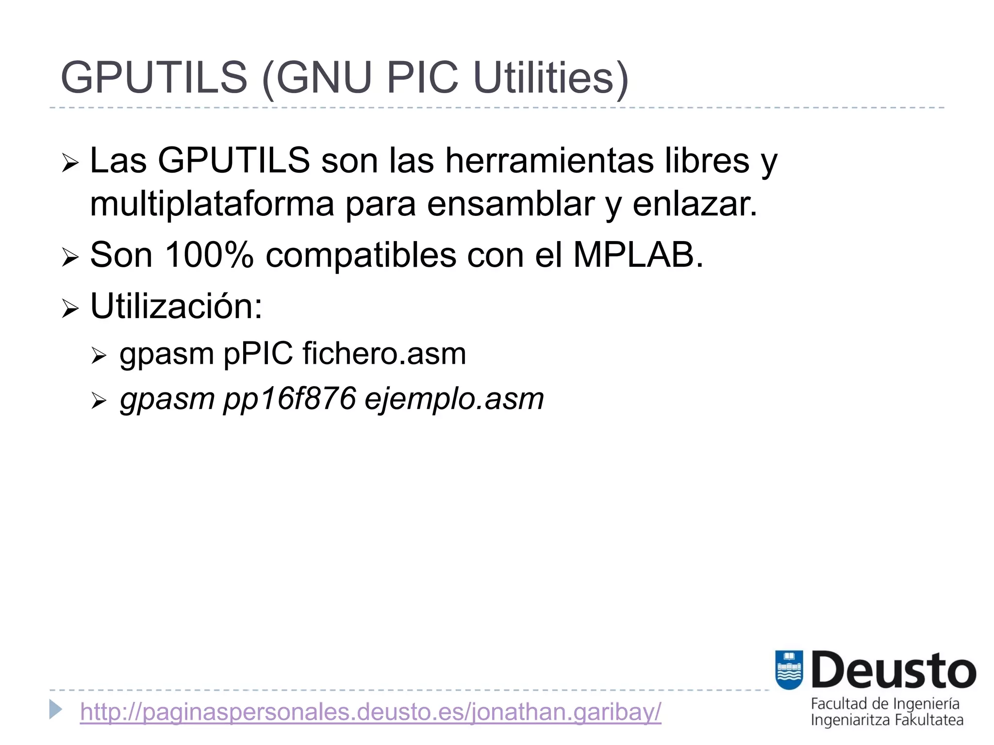 GPUTILS (GNU PIC Utilities)
 Las  GPUTILS son las herramientas libres y
  multiplataforma para ensamblar y enlazar.
 Son 100% compatibles con el MPLAB.
 Utilización:
    gpasm pPIC fichero.asm
    gpasm pp16f876 ejemplo.asm




 http://paginaspersonales.deusto.es/jonathan.garibay/
 