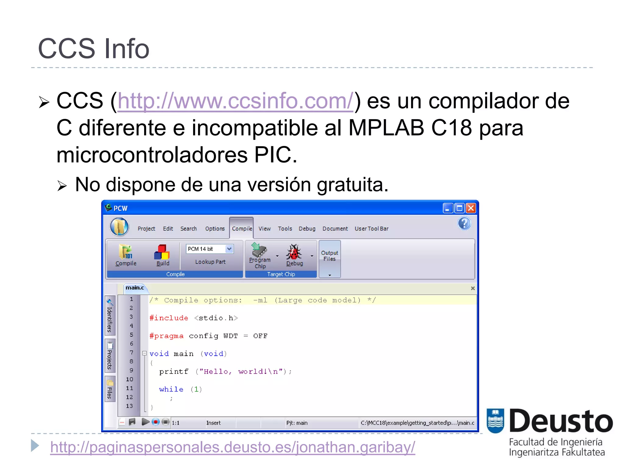 CCS Info
 CCS  (http://www.ccsinfo.com/) es un compilador de
 C diferente e incompatible al MPLAB C18 para
 microcontroladores PIC.
    No dispone de una versión gratuita.




http://paginaspersonales.deusto.es/jonathan.garibay/
 