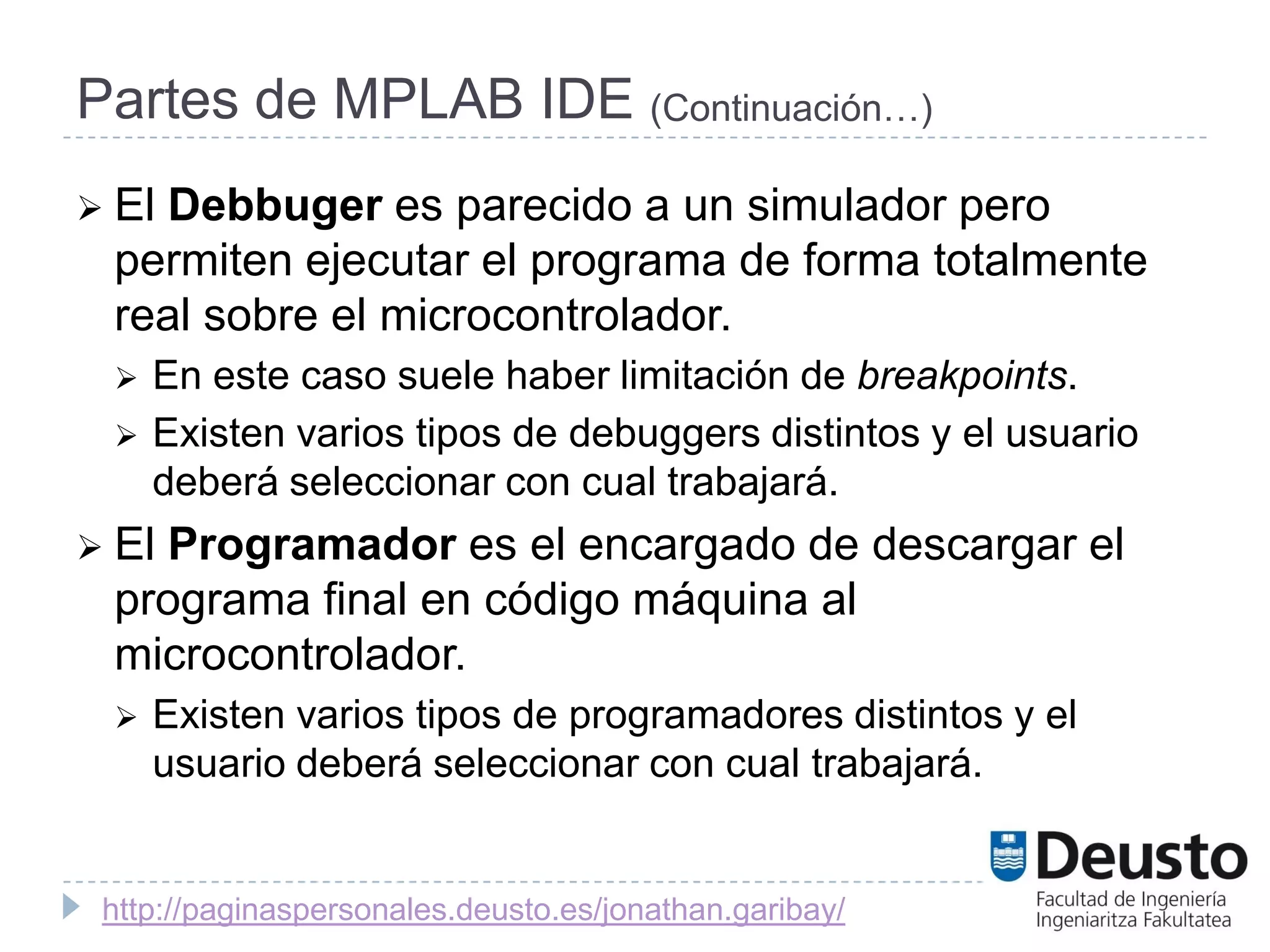 Partes de MPLAB IDE (Continuación…)
 El
   Debbuger es parecido a un simulador pero
 permiten ejecutar el programa de forma totalmente
 real sobre el microcontrolador.
    En este caso suele haber limitación de breakpoints.
    Existen varios tipos de debuggers distintos y el usuario
     deberá seleccionar con cual trabajará.
 El
   Programador es el encargado de descargar el
 programa final en código máquina al
 microcontrolador.
    Existen varios tipos de programadores distintos y el
     usuario deberá seleccionar con cual trabajará.


 http://paginaspersonales.deusto.es/jonathan.garibay/
 