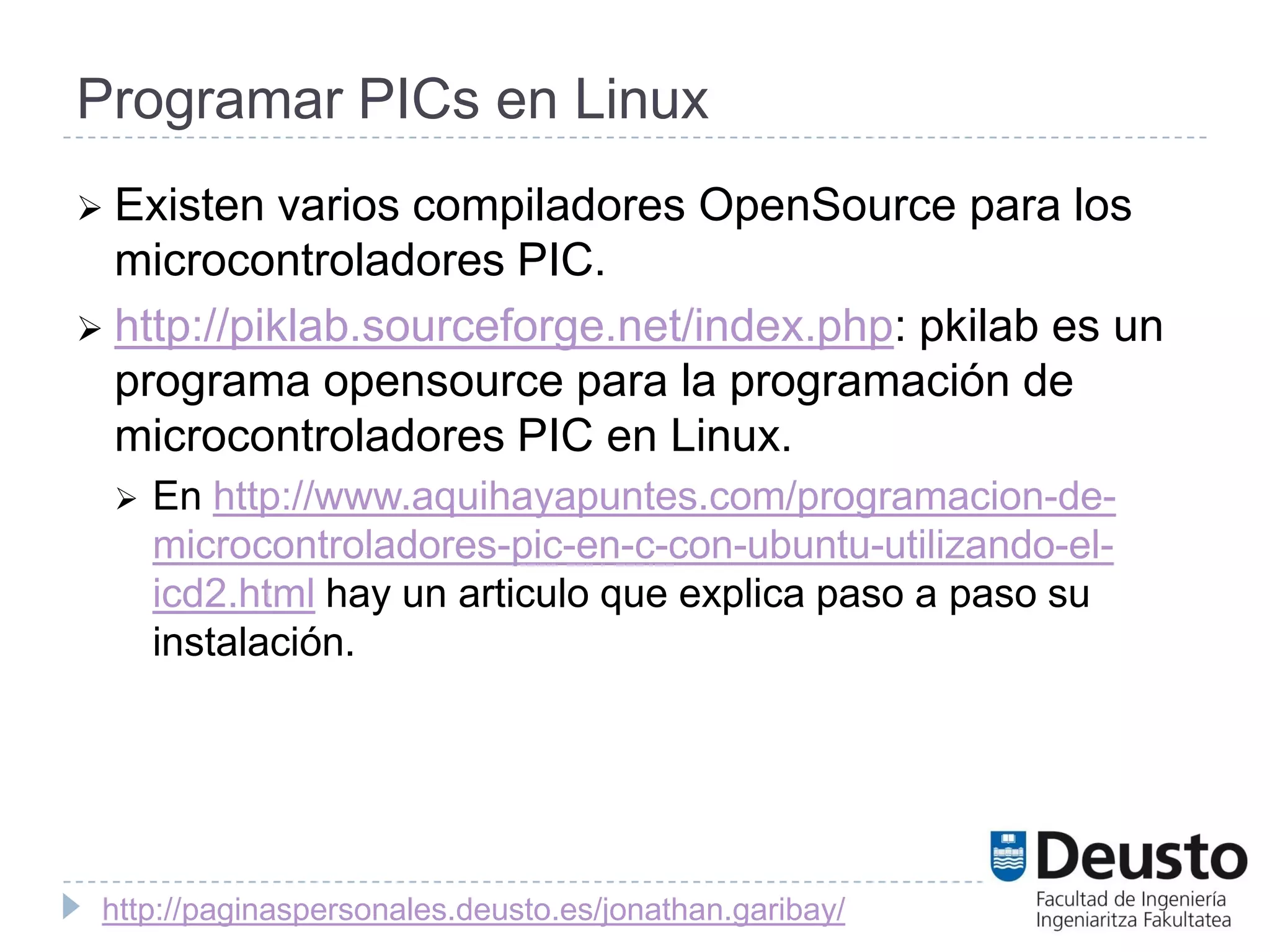 Programar PICs en Linux
 Existen   varios compiladores OpenSource para los
  microcontroladores PIC.
 http://piklab.sourceforge.net/index.php: pkilab es un
  programa opensource para la programación de
  microcontroladores PIC en Linux.
    En http://www.aquihayapuntes.com/programacion-de-
     microcontroladores-pic-en-c-con-ubuntu-utilizando-el-
     icd2.html hay un articulo que explica paso a paso su
     instalación.




 http://paginaspersonales.deusto.es/jonathan.garibay/
 