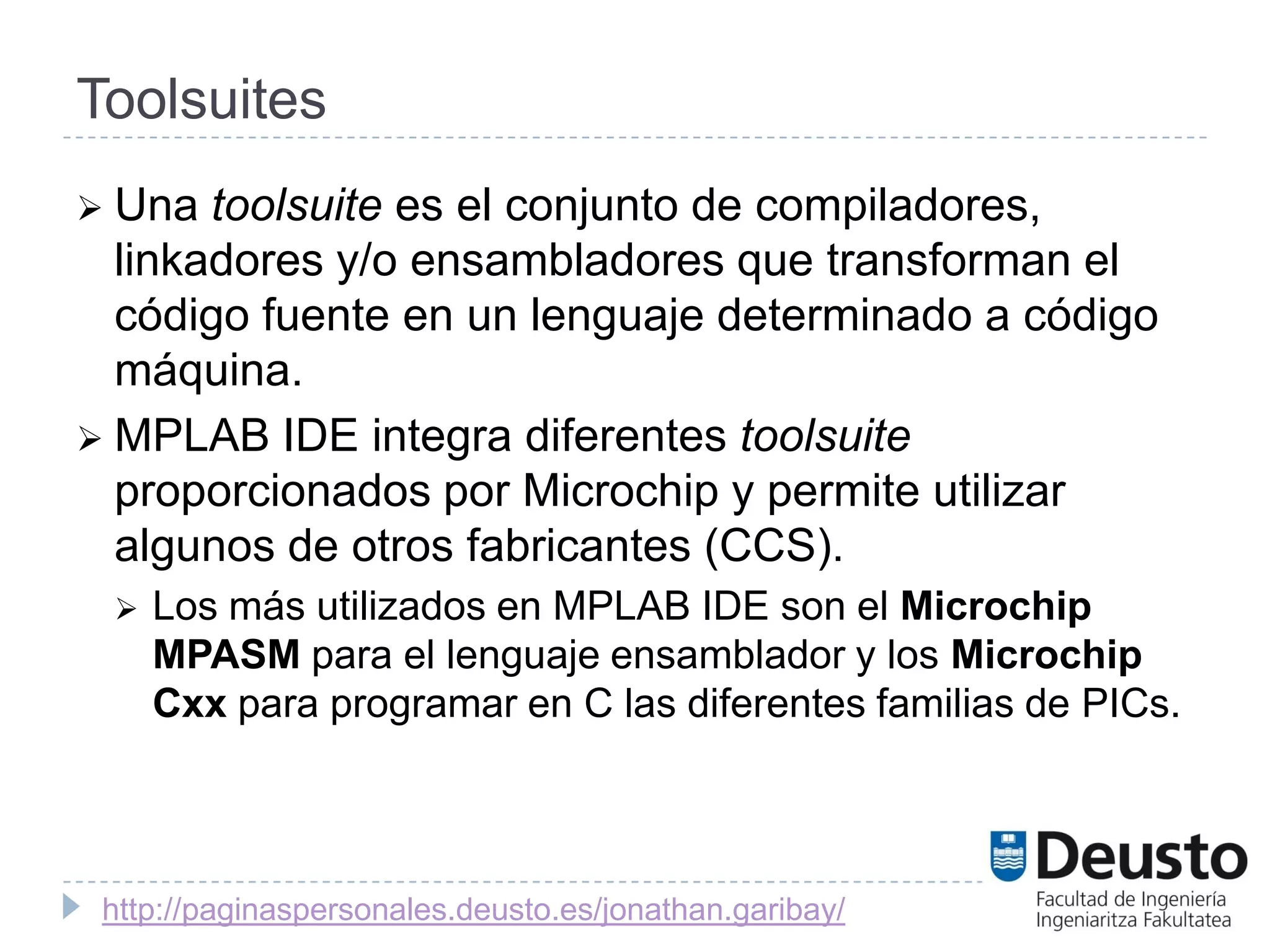 Toolsuites
 Una  toolsuite es el conjunto de compiladores,
  linkadores y/o ensambladores que transforman el
  código fuente en un lenguaje determinado a código
  máquina.
 MPLAB IDE integra diferentes toolsuite
  proporcionados por Microchip y permite utilizar
  algunos de otros fabricantes (CCS).
    Los más utilizados en MPLAB IDE son el Microchip
     MPASM para el lenguaje ensamblador y los Microchip
     Cxx para programar en C las diferentes familias de PICs.




 http://paginaspersonales.deusto.es/jonathan.garibay/
 