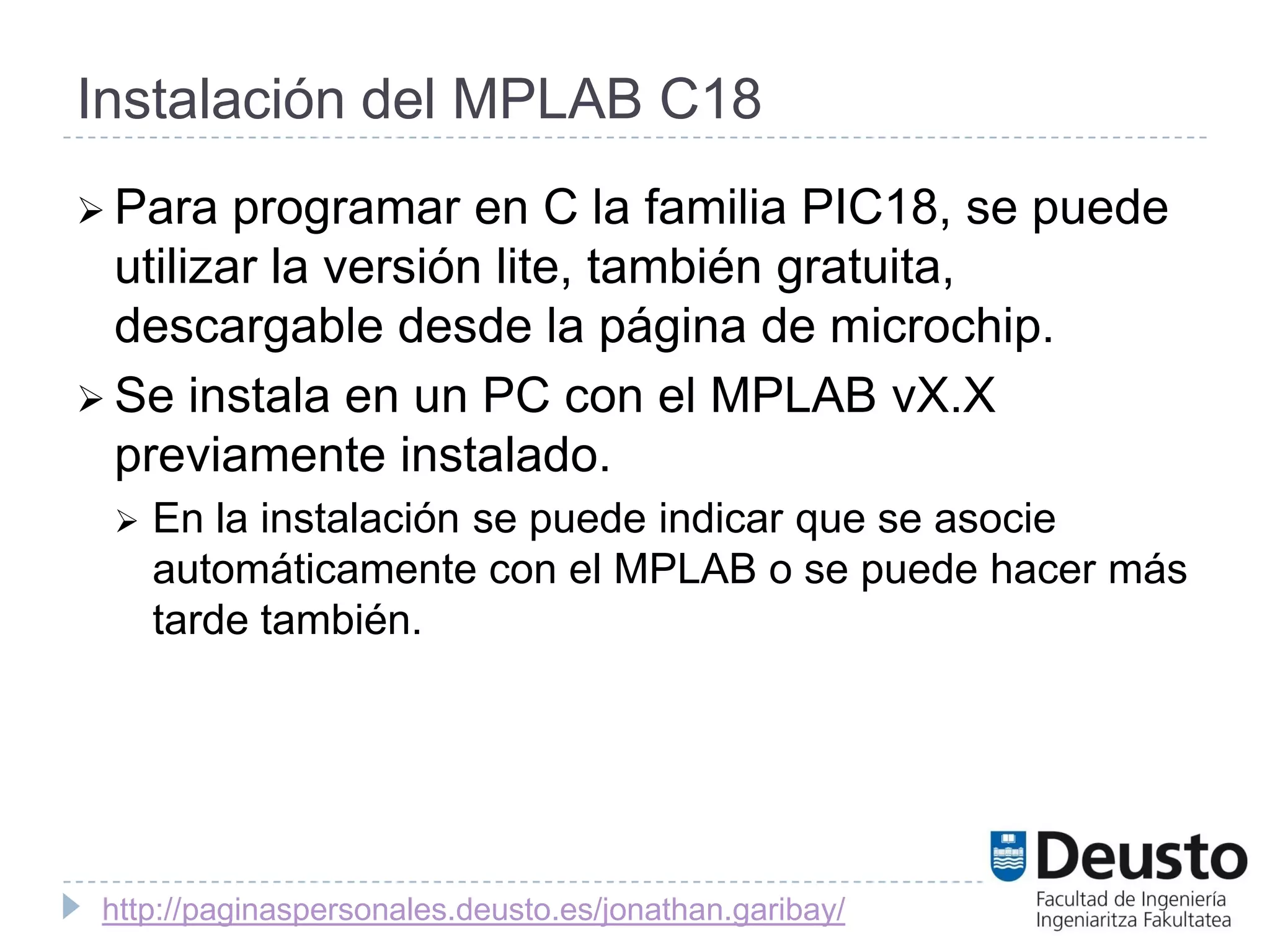 Instalación del MPLAB C18
 Para   programar en C la familia PIC18, se puede
  utilizar la versión lite, también gratuita,
  descargable desde la página de microchip.
 Se instala en un PC con el MPLAB vX.X
  previamente instalado.
    En la instalación se puede indicar que se asocie
     automáticamente con el MPLAB o se puede hacer más
     tarde también.




 http://paginaspersonales.deusto.es/jonathan.garibay/
 
