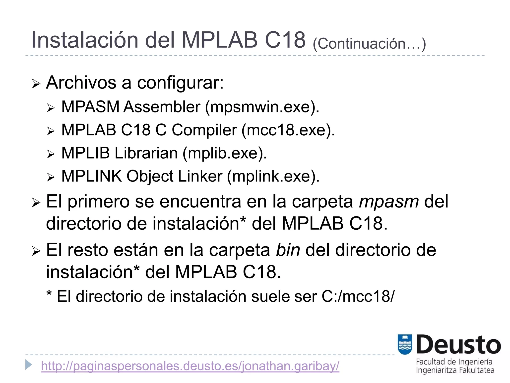 Instalación del MPLAB C18 (Continuación…)
 Archivos     a configurar:
    MPASM Assembler (mpsmwin.exe).
    MPLAB C18 C Compiler (mcc18.exe).
    MPLIB Librarian (mplib.exe).
    MPLINK Object Linker (mplink.exe).
 El primero se encuentra en la carpeta mpasm del
  directorio de instalación* del MPLAB C18.
 El resto están en la carpeta bin del directorio de
  instalación* del MPLAB C18.
 * El directorio de instalación suele ser C:/mcc18/



 http://paginaspersonales.deusto.es/jonathan.garibay/
 