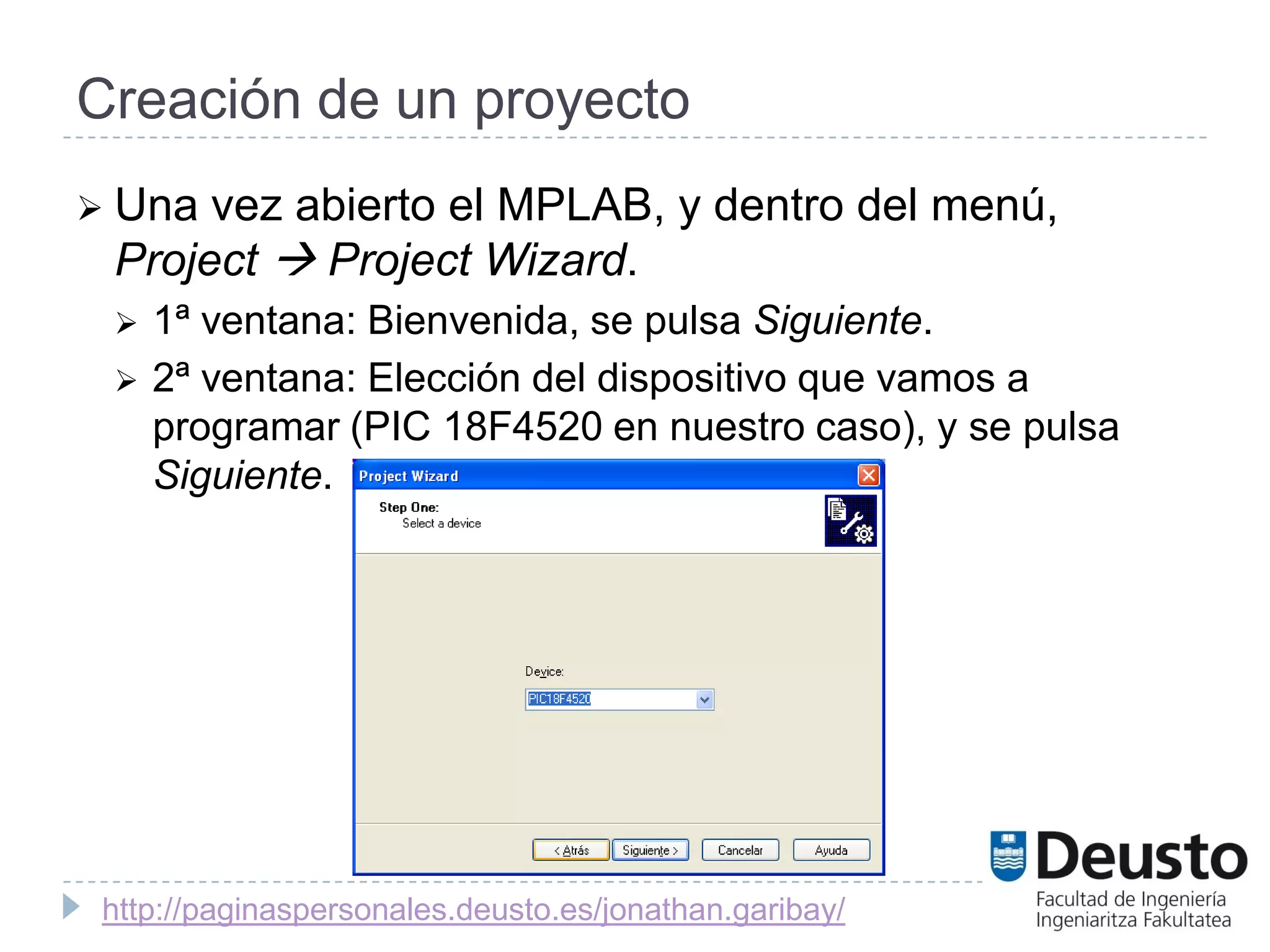 Creación de un proyecto
 Una vez abierto el MPLAB, y dentro del menú,
 Project  Project Wizard.
    1ª ventana: Bienvenida, se pulsa Siguiente.
    2ª ventana: Elección del dispositivo que vamos a
     programar (PIC 18F4520 en nuestro caso), y se pulsa
     Siguiente.




 http://paginaspersonales.deusto.es/jonathan.garibay/
 