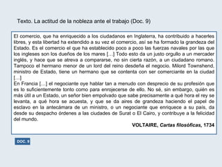 Texto. La actitud de la nobleza ante el trabajo (Doc. 9) El comercio, que ha enriquecido a los ciudadanos en Inglaterra, ha contribuido a hacerles libres, y esta libertad ha extendido a su vez el comercio, así se ha formado la grandeza del Estado. Es el comercio el que ha establecido poco a poco las fuerzas navales por las que los ingleses son los dueños de los mares […] Todo esto da un justo orgullo a un mercader inglés, y hace que se atreva a compararse, no sin cierta razón, a un ciudadano romano. Tampoco el hermano menor de un lord del reino desdeña el negocio. Milord Townshend, ministro de Estado, tiene un hermano que se contenta con ser comerciante en la ciudad […]  En Francia […] el negociante oye hablar tan a menudo con desprecio de su profesión que es lo suficientemente tonto como para enrojecerse de ello. No sé, sin embargo, quién es más útil a un Estado, un señor bien empolvado que sabe precisamente a qué hora el rey se levanta, a qué hora se acuesta, y que se da aires de grandeza haciendo el papel de esclavo en la antecámara de un ministro, o un negociante que enriquece a su país, da desde su despacho órdenes a las ciudades de Surat o El Cairo, y contribuye a la felicidad del mundo. VOLTAIRE,  Cartas filosóficas,  1734 DOC. 9 