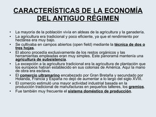 CARACTERÍSTICAS DE LA ECONOMÍA DEL ANTIGUO RÉGIMEN La mayoría de la población vivía en aldeas de la agricultura y la ganadería. La agricultura era tradicional y poco eficiente, ya que el rendimiento por hectárea era muy bajo. Se cultivaba en campos abiertos (open field) mediante la  técnica de dos o tres hojas . El abono procedía exclusivamente de los restos orgánicos y las herramientas empleadas eran muy simples. Este panorama mantenía una  agricultura de subsistencia . La excepción a la agricultura tradicional era la agricultura de plantación que los europeos habían establecido en sus colonias de América. Aquí la mano de obra era esclava. El  comercio ultramarino  encabezado por Gran Bretaña y secundado por Holanda, Francia y España no dejó de aumentar a lo largo del siglo XVIII. El comercio estimuló una mayor actividad industrial basada en la producción tradicional de manufacturas en pequeños talleres, los  gremios . Fue también muy frecuente el  sistema doméstico de producción . 