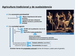 Agricultura tradicional y de susbsistencia Una  economía preindustrial - Mayor importancia del sector primario Industria de base artesanal Medios arcaicos y producción limitada Una  sociedad agraria Familia campesina, por Louis Le-Nain Se caracteriza por  - El 80% de la población vive en el campo Agricultura  poco productiva Se caracteriza por  - Atraso tecnológico Dependencia de los fenómenos naturales Predominio de la propiedad señorial de la tierra   En esta época se dieron dos tipos de sistema de explotación agrícola Campos abiertos  (openfield) Cercamientos  (bocages) Existían tierras de  propiedad comunal   (zonas de bosque y pasto para el ganado) 